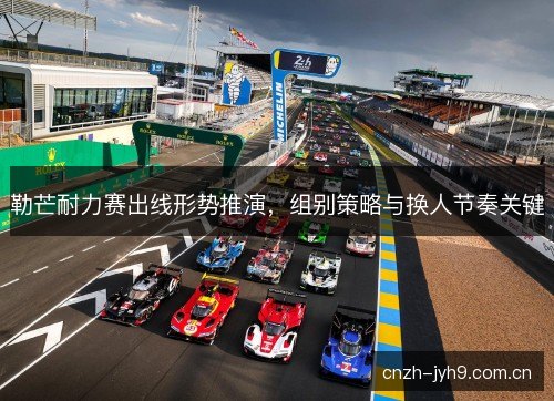 勒芒耐力赛出线形势推演，组别策略与换人节奏关键